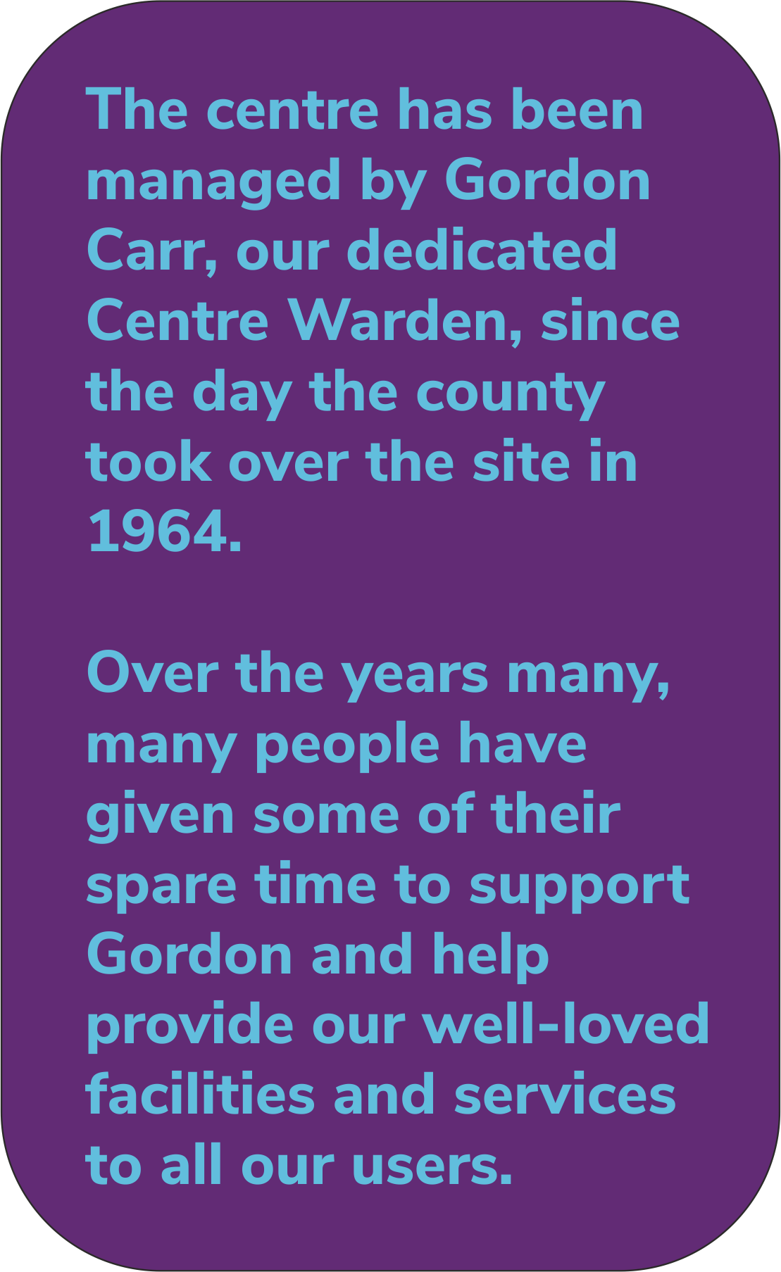 The centre has been managed by Gordon Carr, our dedicated Centre Warden, since the day the county took over the site in 1964. Over the years many, many people have given some of their spare time to support Gordon and help provide our well-loved facilities and services to all our users.      