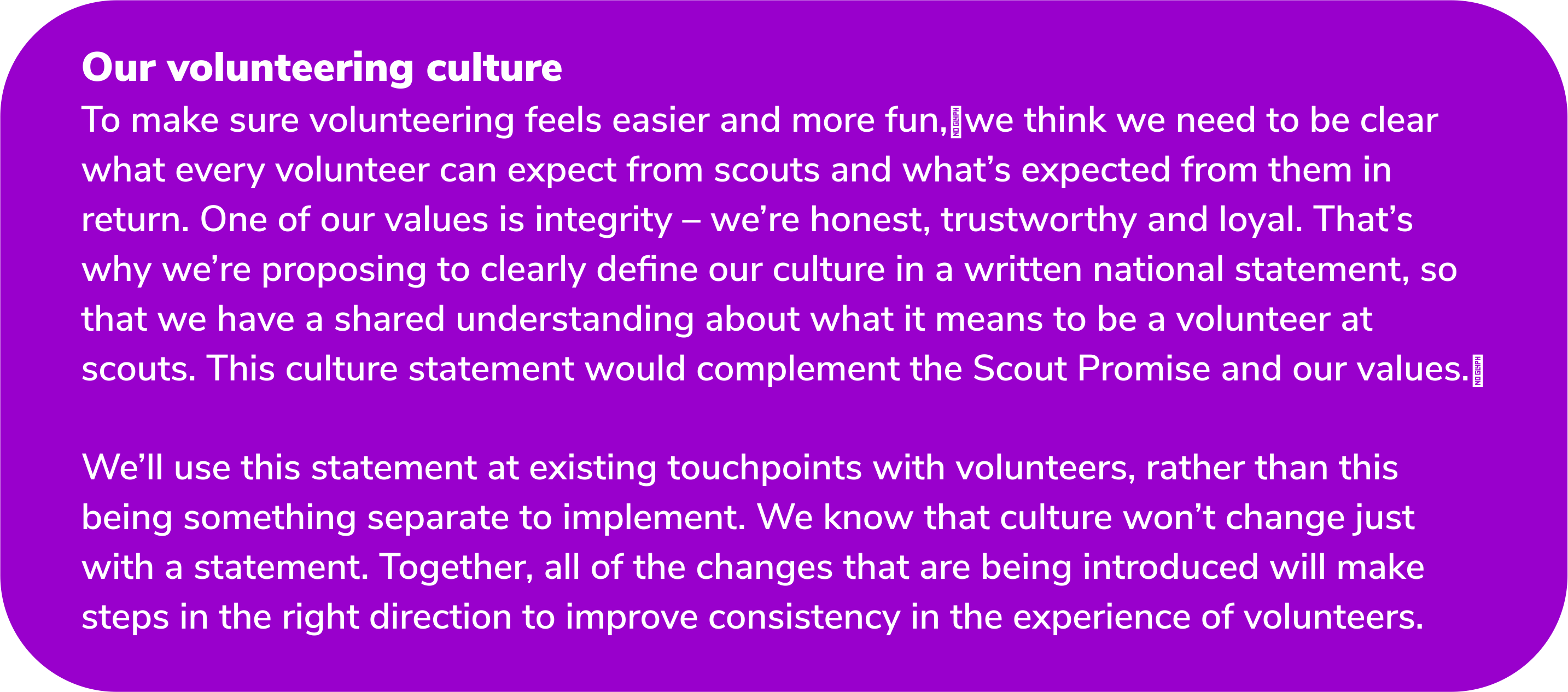 Our volunteering culture To make sure volunteering feels easier and more fun, we think we need to be clear what every volunteer can expect from scouts and what’s expected from them in return. One of our values is integrity – we’re honest, trustworthy and loyal. That’s why we’re proposing to clearly define our culture in a written national statement, so that we have a shared understanding about what it means to be a volunteer at scouts. This culture statement would complement the Scout Promise and our values