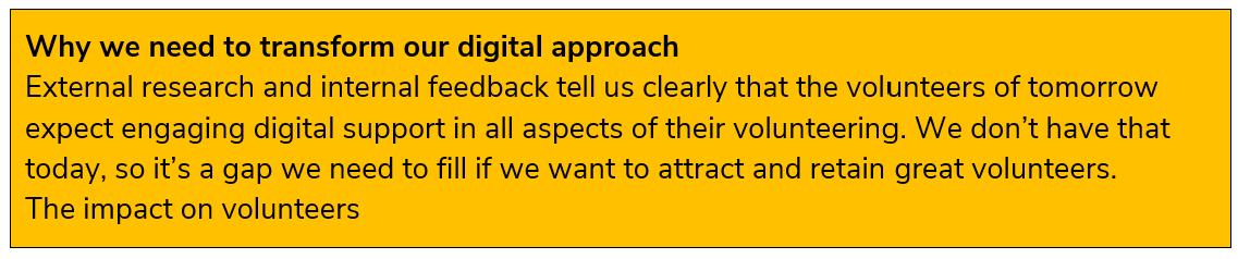Why we need to transform our digital approach  External research and internal feedback tell us clearly that the volunteers of tomorrow expect engaging digital support in all aspects of their volunteering. We don’t have that today, so it’s a gap we need to fill if we want to attract and retain great volunteers.    The impact on volunteers 