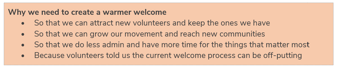 Why we need to create a warmer welcome  •	So that we can attract new volunteers and keep the ones we have  •	So that we can grow our movement and reach new communities   •	So that we do less admin and have more time for the things that matter most   •	Because volunteers told us the current welcome process can be off-putting 