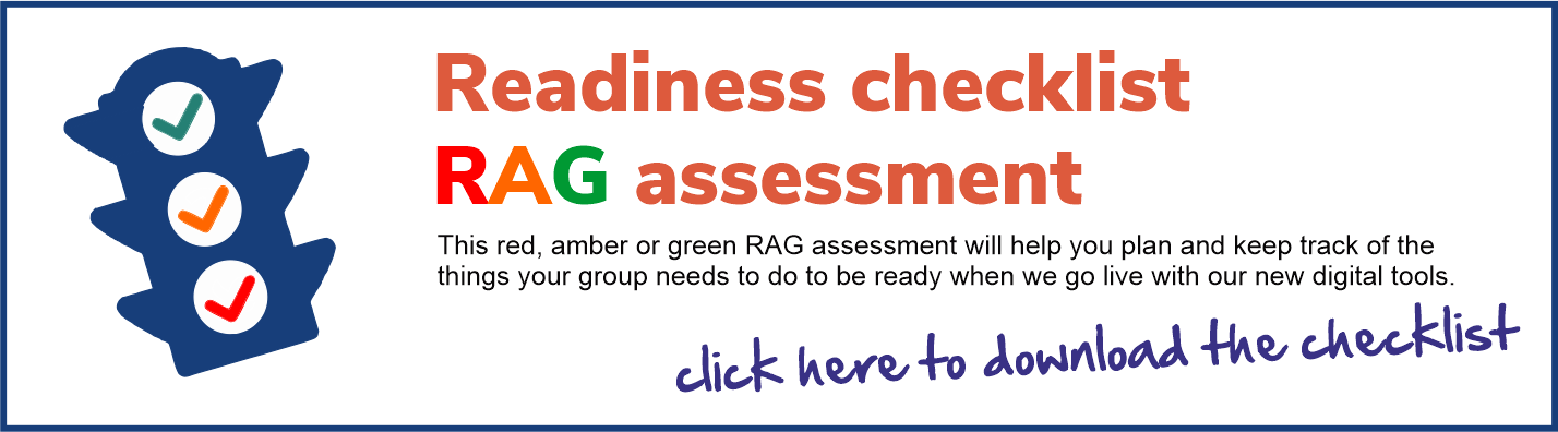 This red, amber or green RAG assessment will help you plan and keep track of the things your group needs to do to be ready when we go live with our new digital tools.
