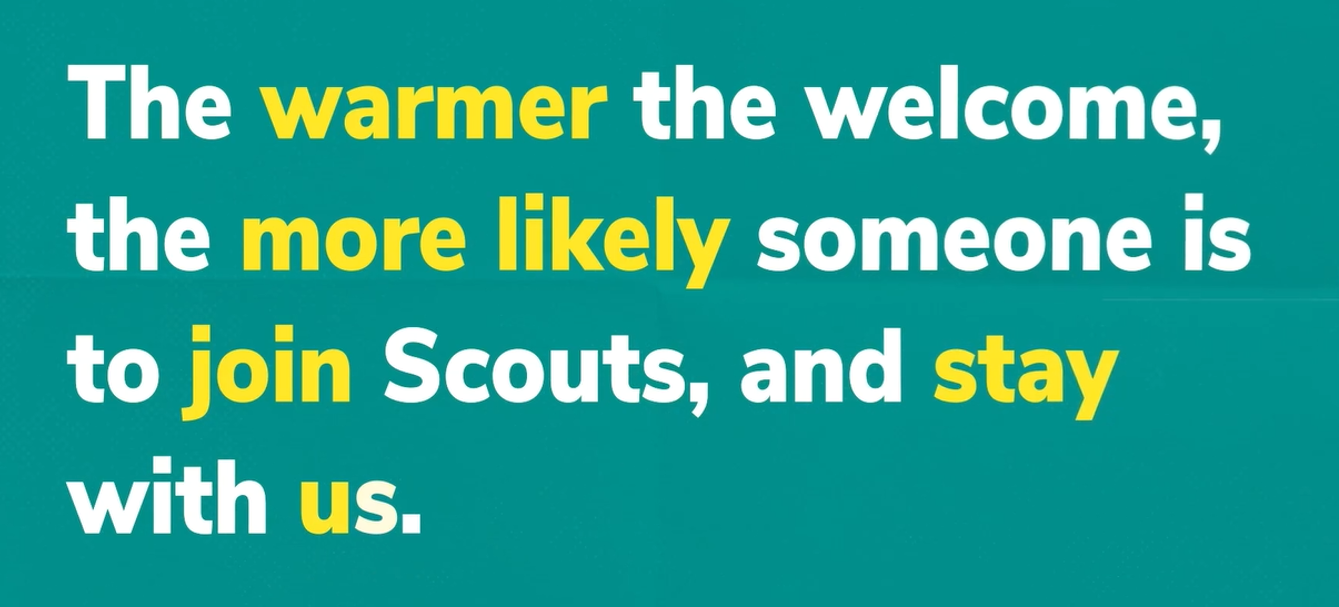 The warmer the welcome, the more likely someone is to join Scouts and stay with us.